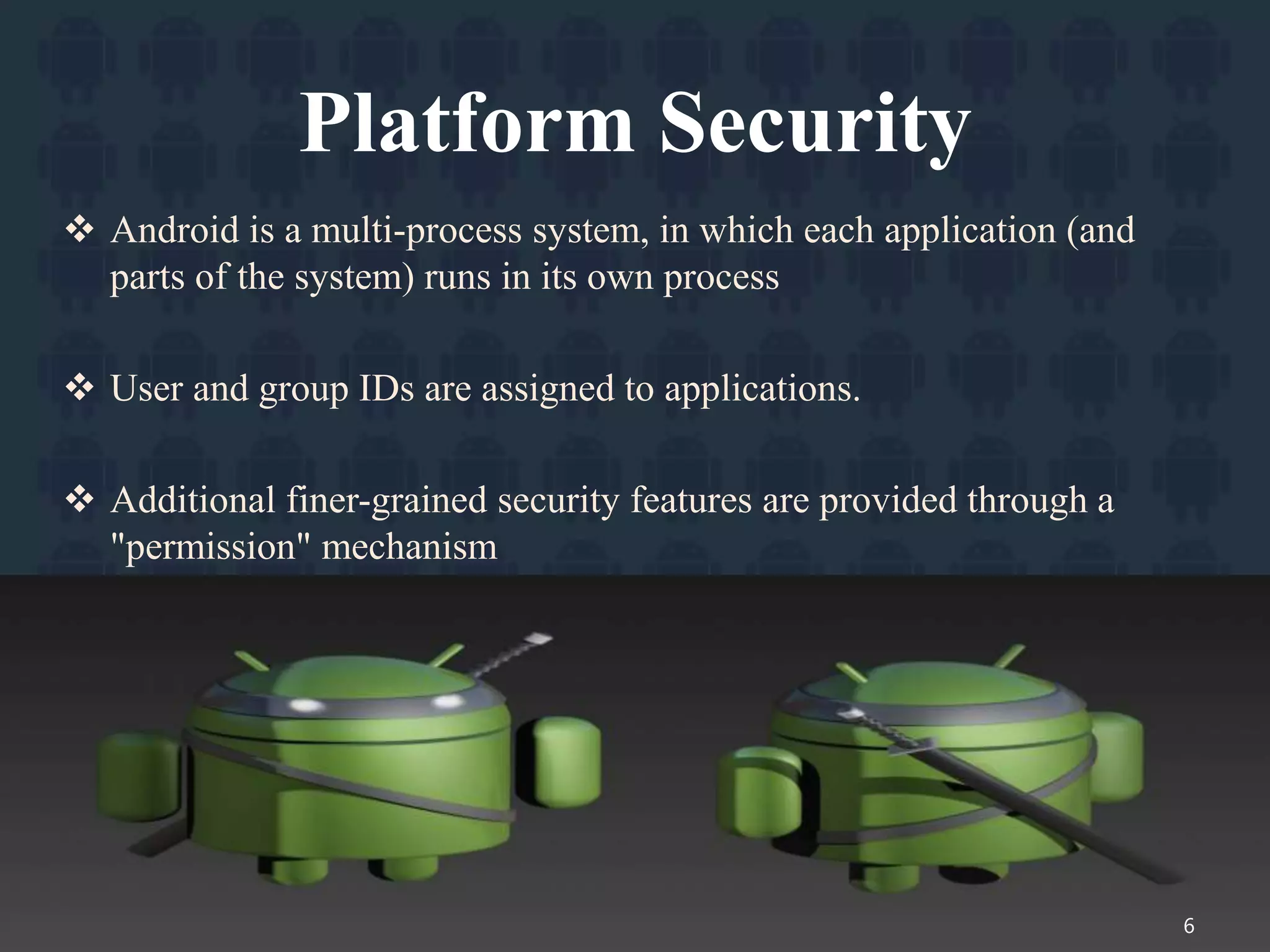 Platform Security
 Android is a multi-process system, in which each application (and
parts of the system) runs in its own process
 User and group IDs are assigned to applications.
 Additional finer-grained security features are provided through a
"permission" mechanism
6
 