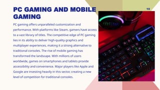 10
PC GAMING AND MOBILE
GAMING
PC gaming offers unparalleled customization and
performance. With platforms like Steam, gamers have access
to a vast library of titles. The competitive edge of PC gaming
lies in its ability to deliver high-quality graphics and
multiplayer experiences, making it a strong alternative to
traditional consoles. The rise of mobile gaming has
transformed the landscape. With millions of users
worldwide, games on smartphones and tablets provide
accessibility and convenience. Major players like Apple and
Google are investing heavily in this sector, creating a new
level of competition for traditional consoles.
 