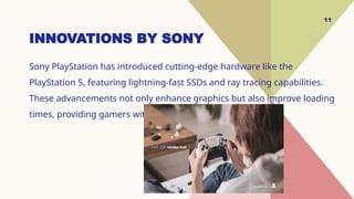 11
INNOVATIONS BY SONY
Sony PlayStation has introduced cutting-edge hardware like the
PlayStation 5, featuring lightning-fast SSDs and ray tracing capabilities.
These advancements not only enhance graphics but also improve loading
times, providing gamers with a more immersive experience.
 