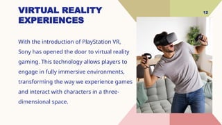 12
VIRTUAL REALITY
EXPERIENCES
With the introduction of PlayStation VR,
Sony has opened the door to virtual reality
gaming. This technology allows players to
engage in fully immersive environments,
transforming the way we experience games
and interact with characters in a three-
dimensional space.
 