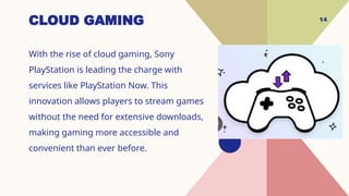 14
CLOUD GAMING
With the rise of cloud gaming, Sony
PlayStation is leading the charge with
services like PlayStation Now. This
innovation allows players to stream games
without the need for extensive downloads,
making gaming more accessible and
convenient than ever before.
 