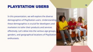 15
PLAYSTATION USERS
In this presentation, we will explore the diverse
demographics of PlayStation users. Understanding
these demographics is crucial for developers and
marketers to tailor their products and services
effectively. Let's delve into the various age groups,
genders, and geographical locations of PlayStation
enthusiasts.
 