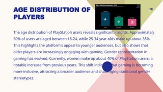 16
AGE DISTRIBUTION OF
PLAYERS
The age distribution of PlayStation users reveals significant insights. Approximately
30% of users are aged between 18-24, while 25-34 year-olds make up about 35%.
This highlights the platform's appeal to younger audiences, but also shows that
older players are increasingly engaging with gaming. Gender representation in
gaming has evolved. Currently, women make up about 40% of PlayStation users, a
notable increase from previous years. This shift indicates that gaming is becoming
more inclusive, attracting a broader audience and challenging traditional gender
stereotypes.
 