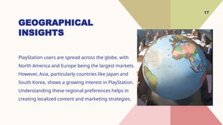 17
GEOGRAPHICAL
INSIGHTS
PlayStation users are spread across the globe, with
North America and Europe being the largest markets.
However, Asia, particularly countries like Japan and
South Korea, shows a growing interest in PlayStation.
Understanding these regional preferences helps in
creating localized content and marketing strategies.
 