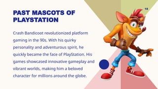 18
PAST MASCOTS OF
PLAYSTATION
Crash Bandicoot revolutionized platform
gaming in the 90s. With his quirky
personality and adventurous spirit, he
quickly became the face of PlayStation. His
games showcased innovative gameplay and
vibrant worlds, making him a beloved
character for millions around the globe.
 