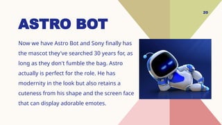 20
ASTRO BOT
Now we have Astro Bot and Sony finally has
the mascot they've searched 30 years for, as
long as they don't fumble the bag. Astro
actually is perfect for the role. He has
modernity in the look but also retains a
cuteness from his shape and the screen face
that can display adorable emotes.
 