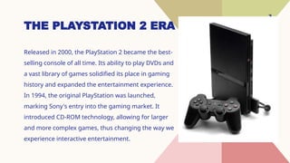 3
THE PLAYSTATION 2 ERA
Released in 2000, the PlayStation 2 became the best-
selling console of all time. Its ability to play DVDs and
a vast library of games solidified its place in gaming
history and expanded the entertainment experience.
In 1994, the original PlayStation was launched,
marking Sony's entry into the gaming market. It
introduced CD-ROM technology, allowing for larger
and more complex games, thus changing the way we
experience interactive entertainment.
 