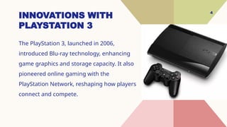 4
INNOVATIONS WITH
PLAYSTATION 3
The PlayStation 3, launched in 2006,
introduced Blu-ray technology, enhancing
game graphics and storage capacity. It also
pioneered online gaming with the
PlayStation Network, reshaping how players
connect and compete.
 