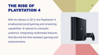 5
THE RISE OF
PLAYSTATION 4
With its release in 2013, the PlayStation 4
emphasized social gaming and streaming
capabilities. It catered to a broader
audience, integrating multimedia features
that blurred the lines between gaming and
entertainment.
 