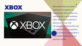 8
XBOX Microsoft's Xbox has been a
significant competitor to
PlayStation. With its focus on
online services and exclusive
titles, Xbox aims to attract a
diverse audience. The
introduction of Game Pass has
transformed the way gamers
access content, making Xbox a
formidable opponent in the
gaming market.
 