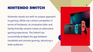 9
NINTENDO SWITCH
Nintendo stands out with its unique approach
to gaming. While not a direct competitor in
terms of hardware, its innovative titles and
family-friendly content create an alternative
gaming experience. The Switch has
successfully bridged the gap between
handheld and console gaming, attracting a
wide audience.
 