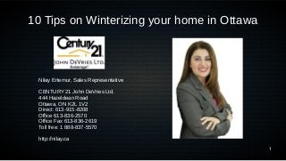 1 
10 Tips on Winterizing your home in Ottawa 
Nilay Ertemur, Sales Representative 
CENTURY 21 John DeVries Ltd. 
444 Hazeldean Road 
Ottawa, ON K2L 1V2 
Direct: 613-915-8208 
Office 613-836-2570 
Office Fax 613-836-2619 
Toll free: 1 888-837-5570 
http://nilay.ca 
 