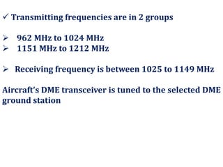  Transmitting frequencies are in 2 groups
 962 MHz to 1024 MHz
 1151 MHz to 1212 MHz
 Receiving frequency is between 1025 to 1149 MHz
Aircraft’s DME transceiver is tuned to the selected DME
ground station
 