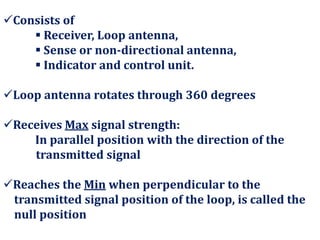 Consists of
 Receiver, Loop antenna,
 Sense or non-directional antenna,
 Indicator and control unit.
Loop antenna rotates through 360 degrees
Receives Max signal strength:
In parallel position with the direction of the
transmitted signal
Reaches the Min when perpendicular to the
transmitted signal position of the loop, is called the
null position
 