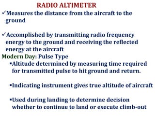 RADIO ALTIMETER
Measures the distance from the aircraft to the
ground
Accomplished by transmitting radio frequency
energy to the ground and receiving the reflected
energy at the aircraft
Modern Day: Pulse Type
Altitude determined by measuring time required
for transmitted pulse to hit ground and return.
Indicating instrument gives true altitude of aircraft
Used during landing to determine decision
whether to continue to land or execute climb-out
 
