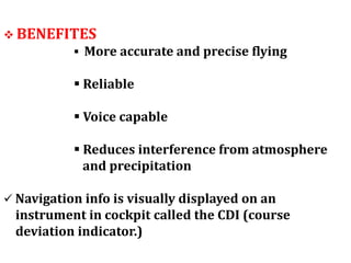  BENEFITES
 More accurate and precise flying
 Reliable
 Voice capable
 Reduces interference from atmosphere
and precipitation
 Navigation info is visually displayed on an
instrument in cockpit called the CDI (course
deviation indicator.)
 