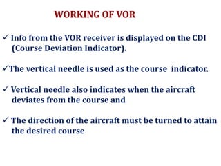  Info from the VOR receiver is displayed on the CDI
(Course Deviation Indicator).
The vertical needle is used as the course indicator.
 Vertical needle also indicates when the aircraft
deviates from the course and
 The direction of the aircraft must be turned to attain
the desired course.
WORKING OF VOR
 