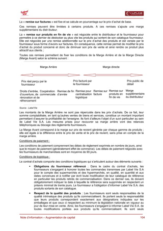  

La « remise sur factures » est fixe et se calcule en pourcentage sur le prix d’achat de base.
Ces remises peuvent être limitées à certains produits. A ces remises s’ajoute une marge
supplémentaire du distr ibuteur.
La « remise sur produits en fin de vie » est négociée entre le distributeur et le fournisseur pour
permettre à ce dernier de déstocker au plus vite les produits qui sortent de son catalogue fournisseur.
Elle est négociée par une remise additionnelle sur le prix d’achat des produits et est versée par le
fournisseur sous forme d’avoirs sur factures. En conséquence, cette remise permet de modifier le prix
d’achat du produit concerné et donc de diminuer son prix de vente et ainsi rendre ce produit plus
attractif aux clients ;
Toutes ces remises permettent de fixer les conditions de la Marge Arrière et de la Marge Directe
(Marge Avant) selon le schéma suivant :


                     Marge Arrière                                        Marge directe




 Prix réel perçu par le                        Prix facturé par                                 Prix public de
 fournisseur                                   le fournisseur                                   détail

Droits d’entrée, Coopération Remise de fin Remise pour Remise sur Remise sur                  Marge
d’ouverture, de commerciale d’année        centralisation facture produits en                 supplémentaire
rénovation et de                           logistique             fin de vie                  du distributeur
réfrencement

Source : Label’Vie

Les montants de la Marge Arrière ne sont pas répercutés dans les prix d’achats. De ce fait, leur
somme comptabilisée, en tant qu’autres ventes de biens et services, constitue un montant important
permettant d’assurer la profitabilité de l’enseigne. Ils font d’ailleurs l’objet d’un suivi particulier au sein
de Label Vie S.A. Les mesures prises pour recouvrer sa marge arrière vont des relances
téléphoniques au blocage des règlements fournisseurs.
La Marge Avant correspond à la marge sur prix de revient générée par chaque gamme de produits ;
elle est égale à la différence entre le prix de vente et le prix de revient, sans prise en compte de la
marge arrière.
Conditions de paiement :
Les conditions de paiement comprennent les délais de règlement exprimés en nombre de jours, ainsi
que le moyen de paiement (généralement effet de commerce). Les délais de paiement négociés avec
les fournisseurs de marchandises sont en moyenne de 90 jours.
Conditions de logistique :
Le contrat d’achats comporte des conditions logistiques qui s’articulent autour des éléments suivants :
              Obligations du fournisseur référencé : Dans le cadre du contrat d’achats, les
              fournisseurs s’engagent à honorer toutes les commandes transmises par Label Vie S.A
              pour le compte des supermarchés et des hypermarchés, en qualité, en quantité et aux
              dates convenues et à notifier par écrit toute modification de leur catalogue de référence
              en particulier les produits retirés de commercialisation. Dans ce dernier cas, ils doivent
              obligatoirement indiquer la date à laquelle la référence sera supprimée en respectant un
              préavis minimal de trente jours. Le fournisseur a l’obligation d’informer Label Vie S.A. des
              produits sortants de son catalogue.
              Respect de la qualité des produits : Les fournisseurs sont seuls responsables de la
              qualité intrinsèque des produits qu’ils commercialisent. Ils portent seuls la responsabilité
              que leurs produits correspondent exactement aux désignations indiquées sur les
              emballages et que ceux ci respectent au minimum la législation nationale en vigueur au
              jour de leur mise en vente. Ainsi, les fournisseurs s’engagent à informer Label Vie S.A. de
              toutes modifications portées aux produits qu’ils commercialisent. Ils sont seuls

  Note d’information – Augmentation de capital                                                             104
 