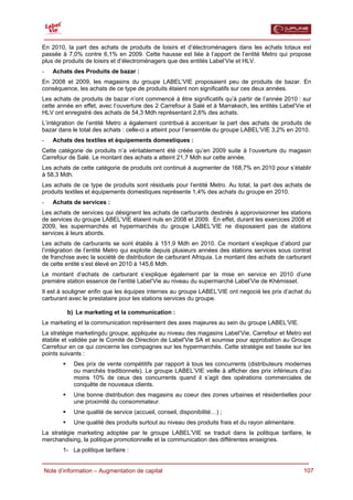  

En 2010, la part des achats de produits de loisirs et d’électroménagers dans les achats totaux est
passée à 7,0% contre 6,1% en 2009. Cette hausse est liée à l’apport de l’entité Metro qui propose
plus de produits de loisirs et d’électroménagers que des entités Label’Vie et HLV.
-   Achats des Produits de bazar :
En 2008 et 2009, les magasins du groupe LABEL’VIE proposaient peu de produits de bazar. En
conséquence, les achats de ce type de produits étaient non significatifs sur ces deux années.
Les achats de produits de bazar n’ont commencé à être significatifs qu’à partir de l’année 2010 : sur
cette année en effet, avec l’ouverture des 2 Carrefour à Salé et à Marrakech, les entités Label’Vie et
HLV ont enregistré des achats de 54,3 Mdh représentant 2,6% des achats.
L’intégration de l’entité Metro a également contribué à accentuer la part des achats de produits de
bazar dans le total des achats : celle-ci a atteint pour l’ensemble du groupe LABEL’VIE 3,2% en 2010.
-   Achats des textiles et équipements domestiques :
Cette catégorie de produits n’a véritablement été créée qu’en 2009 suite à l’ouverture du magasin
Carrefour de Salé. Le montant des achats a atteint 21,7 Mdh sur cette année.
Les achats de cette catégorie de produits ont continué à augmenter de 168,7% en 2010 pour s’établir
à 58,3 Mdh.
Les achats de ce type de produits sont résiduels pour l’entité Metro. Au total, la part des achats de
produits textiles et équipements domestiques représente 1,4% des achats du groupe en 2010.
-   Achats de services :
Les achats de services qui désignent les achats de carburants destinés à approvisionner les stations
de services du groupe LABEL’VIE étaient nuls en 2008 et 2009. En effet, durant les exercices 2008 et
2009, les supermarchés et hypermarchés du groupe LABEL’VIE ne disposaient pas de stations
services à leurs abords.
Les achats de carburants se sont établis à 151,9 Mdh en 2010. Ce montant s’explique d’abord par
l’intégration de l’entité Metro qui exploite depuis plusieurs années des stations services sous contrat
de franchise avec la société de distribution de carburant Afriquia. Le montant des achats de carburant
de cette entité s’est élevé en 2010 à 145,6 Mdh.
Le montant d’achats de carburant s’explique également par la mise en service en 2010 d’une
première station essence de l’entité Label’Vie au niveau du supermarché Label’Vie de Khémisset.
Il est à souligner enfin que les équipes internes au groupe LABEL’VIE ont negocié les prix d’achat du
carburant avec le prestataire pour les stations services du groupe.

         b) Le marketing et la communication :
Le marketing et la communication représentent des axes majeures au sein du groupe LABEL’VIE.
La stratégie marketingdu groupe, appliquée au niveau des magasins Label’Vie, Carrefour et Metro est
établie et validée par le Comité de Direction de Label’Vie SA et soumise pour approbation au Groupe
Carrefour en ce qui concerne les compagnes sur les hypermarchés. Cette stratégie est basée sur les
points suivants :
            Des prix de vente compétitifs par rapport à tous les concurrents (distributeurs modernes
            ou marchés traditionnels). Le groupe LABEL’VIE veille à afficher des prix inférieurs d’au
            moins 10% de ceux des concurrents quand il s’agit des opérations commerciales de
            conquête de nouveaux clients.
            Une bonne distribution des magasins au coeur des zones urbaines et résidentielles pour
            une proximité du consommateur.
            Une qualité de service (accueil, conseil, disponibilité…) ;
            Une qualité des produits surtout au niveau des produits frais et du rayon alimentaire.
La stratégie marketing adoptée par le groupe LABEL’VIE se traduit dans la politique tarifaire, le
merchandising, la politique promotionnelle et la communication des différentes enseignes.
        1- La politique tarifaire :


  Note d’information – Augmentation de capital                                                       107
 