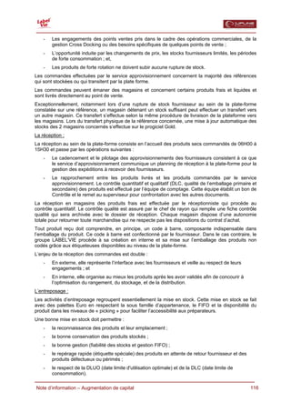  

    -   Les engagements des points ventes pris dans le cadre des opérations commerciales, de la
        gestion Cross Docking ou des besoins spécifiques de quelques points de vente ;
    -   L’opportunité induite par les changements de prix, les stocks fournisseurs limités, les périodes
        de forte consommation ; et,
    -   Les produits de forte rotation ne doivent subir aucune rupture de stock.
Les commandes effectuées par le service approvisionnement concernent la majorité des références
qui sont stockées ou qui transitent par la plate forme.
Les commandes peuvent émaner des magasins et concernent certains produits frais et liquides et
sont livrés directement au point de vente.
Exceptionnellement, notamment lors d’une rupture de stock fournisseur au sein de la plate-forme
constatée sur une référence, un magasin détenant un stock suffisant peut effectuer un transfert vers
un autre magasin. Ce transfert s’effectue selon la même procédure de livraison de la plateforme vers
les magasins. Lors du transfert physique de la référence concernée, une mise à jour automatique des
stocks des 2 magasins concernés s’effectue sur le progiciel Gold.
La réception :
La réception au sein de la plate-forme consiste en l’accueil des produits secs commandés de 06H00 à
15H30 et passe par les opérations suivantes :
    -   Le cadencement et le pilotage des approvisionnements des fournisseurs consistent à ce que
        le service d’approvisionnement communique un planning de réception à la plate-forme pour la
        gestion des expéditions à recevoir des fournisseurs.
    -   Le rapprochement entre les produits livrés et les produits commandés par le service
        approvisionnement. Le contrôle quantitatif et qualitatif (DLC, qualité de l’emballage primaire et
        secondaire) des produits est effectué par l’équipe de comptage. Cette équipe établit un bon de
        Contrôle et le remet au superviseur pour confrontation avec les autres documents.
La réception en magasins des produits frais est effectuée par le réceptionniste qui procède au
contrôle quantitatif. Le contrôle qualité est assuré par le chef de rayon qui remplie une fiche contrôle
qualité qui sera archivée avec le dossier de réception. Chaque magasin dispose d’une autonomie
totale pour retourner toute marchandise qui ne respecte pas les dispositions du contrat d’achat.
Tout produit reçu doit comprendre, en principe, un code à barre, composante indispensable dans
l’emballage du produit. Ce code à barre est confectionné par le fournisseur. Dans le cas contraire, le
groupe LABEL’VIE procède à sa création en interne et sa mise sur l’emballage des produits non
codés grâce aux étiqueteuses disponibles au niveau de la plate-forme.
L’enjeu de la réception des commandes est double :
    -   En externe, elle représente l’interface avec les fournisseurs et veille au respect de leurs
        engagements ; et
    -   En interne, elle organise au mieux les produits après les avoir validés afin de concourir à
        l’optimisation du rangement, du stockage, et de la distribution.
L’entreposage :
Les activités d’entreposage regroupent essentiellement la mise en stock. Cette mise en stock se fait
avec des palettes Euro en respectant la sous famille d’appartenance, le FIFO et la disponibilité du
produit dans les niveaux de « picking » pour faciliter l’accessibilité aux préparateurs.
Une bonne mise en stock doit permettre :
    -   la reconnaissance des produits et leur emplacement ;
    -   la bonne conservation des produits stockés ;
    -   la bonne gestion (fiabilité des stocks et gestion FIFO) ;
    -   le repérage rapide (étiquette spéciale) des produits en attente de retour fournisseur et des
        produits défectueux ou périmés ;
    -   le respect de la DLUO (date limite d'utilisation optimale) et de la DLC (date limite de
        consommation).

  Note d’information – Augmentation de capital                                                         116
 