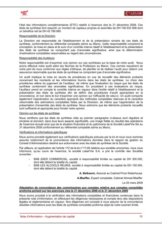  


l’état des informations complémentaires (ETIC) relatifs à l’exercice clos le 31 décembre 2008. Ces
états de synthèse font ressortir un montant de capitaux propres et assimilés de DH 746 933 908 dont
un bénéfice net de DH 42 786 880.
Responsabilité de la Direction
La Direction est responsable de l’établissement et de la présentation sincère de ces états de
synthèse, conformément au référentiel comptable admis au Maroc. Cette responsabilité comprend la
conception, la mise en place et le suivi d’un contrôle interne relatif à l’établissement et la présentation
des états de synthèse ne comportant pas d’anomalie significative, ainsi que la détermination
d’estimations comptables raisonnables au regard des circonstances.
Responsabilité des Auditeurs
Notre responsabilité est d’exprimer une opinion sur ces synthèses sur la base de notre audit. Nous
avons effectué notre audit selon les Normes de la Profession au Maroc. Ces normes requièrent de
notre part de nous conformer aux règles d’éthique, de planifier et de réaliser l’audit pour obtenir une
assurance raisonnable que les états de synthèse ne comportent pas d’anomalie significative.
Un audit implique la mise en œuvre de procédures en vue de recueillir des éléments probants
concernant les montants et les informations fournis dans les états de synthèse. Le choix des
procédures relève du jugement de l’auditeur, de même que l’évaluation du risque que les états de
synthèse contiennent des anomalies significatives. En procédant à ces évaluations du risque,
l’auditeur prend en compte le contrôle interne en vigueur dans l’entité relatif à l’établissement et la
présentation des états de synthèse afin de définir des procédures d’audit appropriées en la
circonstance, et non dans le but d’exprimer une opinion sur l’efficacité de celui-ci. Un audit comporte
également l’appréciation du caractère approprié des méthodes comptables retenues et le caractère
raisonnable des estimations comptables faites par la Direction, de même que l’appréciation de la
présentation d’ensemble des états de synthèse. Nous estimons que les éléments probants recueillis
sont suffisants et appropriés pour fonder notre opinion.
Opinion sur les états de synthèse
Nous certifions que les états de synthèse cités au premier paragraphe ci-dessus sont réguliers et
sincères et donnent, dans tous leurs aspects significatifs, une image fidèle du résultat des opérations
de l’exercice écoulé ainsi que de la situation financière et du patrimoine de la Société Label’Vie SA au
31 décembre 2008 conformément au référentiel comptable admis au Maroc.
Vérifications et informations spécifiques
Nous avons procédé également aux vérifications spécifiques prévues par la loi et nous nous sommes
assurés notamment de la concordance des informations données dans le rapport de gestion du
Conseil d’Administration destiné aux actionnaires avec les états de synthèse de la Société.
Par ailleurs, en application de l’article 172 de la loi n°17-95 relative aux sociétés anonymes, nous vous
informons, qu’au cours de l’exercice, la société Label’Vie S.A. a pris le contrôle des Sociétés
suivantes :
        -   BAB ZAER COMMERCIAL, société à responsabilité limitée au capital de DH 300 000,
            dont elle détient la totalité du capital.
        -   BAB LES ALCOOLS REUNIS, société à responsabilité limitée au capital de DH 100 000,
            dont elle détient la totalité du capital.
                                                    A. Belkasmi, Associé au Cabinet Price Waterhouse
                                                  A.Mseffer, Expert comptable, Cabinet Ahmed Mseffer
                                                                                         Le 25 mars 2009
Attestation de concordance des commissaires aux comptes relative aux comptes consolidés
proforma portant sur les exercices clos le 31 décembre 2008 et le 31 décembre 2009
Nous avons procédé à la vérification des informations comptables et financières contenues dans la
présente note d’information, en effectuant les diligences nécessaires et compte tenu des dispositions
légales et réglementaires en vigueur. Nos diligences ont consisté à nous assurer de la concordance
desdites informations avec les états de synthèse consolidés proforma objet de notre examen limité.


  Note d’information – Augmentation de capital                                                          15
 