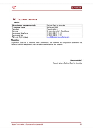  




   IV. LE CONSEIL JURIDIQUE
   Identité
 Dénomination ou raison sociale                  Cabinet Saïdi et Associés
 Prénoms et noms                                 Mohamed Hdid
 Fonction                                        Associé gérant
 Adresse                                         4, place Maréchal - Casablanca
 Numéro de téléphone                             (212)05 22 27 99 16
 Numéro de fax                                   (212)05 22 22 10 24
 Adresse électronique                            m.hdid@saaidi-consultants-com
Attestation
L’opération, objet de la présente note d’information, est conforme aux dispositions statutaires de
Label’Vie SA et à la législation marocaine en matière de droit des sociétés.




                                                                                  Mohamed HDID
                                                         Associé gérant, Cabinet Saïdi et Associés




  Note d’information – Augmentation de capital                                                 21
 