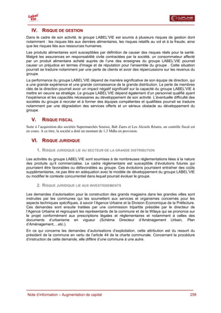  

   IV. RISQUE DE GESTION
Dans le cadre de son activité, le groupe LABEL’VIE est soumis à plusieurs risques de gestion dont
notamment : les risques liés aux denrées alimentaires, les risques relatifs au vol et à la fraude, ainsi
que les risques liés aux ressources humaines.
Les produits alimentaires sont susceptibles par définition de causer des risques réels pour la santé.
Malgré les assurances en responsabilité civile contractées par la société, un consommateur affecté
par un produit alimentaire acheté auprès de l’une des enseignes du groupe LABEL’VIE pourrait
causer un préjudice en termes d'image et de réputation pour l’ensemble du groupe . Cette situation
pourrait se traduire notamment par une perte de clients et avoir des répercussions sur les revenus du
groupe.
La performance du groupe LABEL’VIE dépend de manière significative de son équipe de direction, qui
a une grande expérience et une grande connaissance de la grande distribution. La perte de membres
clés de la direction pourrait avoir un impact négatif significatif sur la capacité du groupe LABEL’VIE à
mettre en oeuvre sa stratégie. Le groupe LABEL’VIE dépend également d’un personnel qualifié ayant
l’expérience et les capacités nécessaires au développement de son activité. L’éventuelle difficulté des
sociétés du groupe à recruter et à former des équipes compétentes et qualifiées pourrait se traduire
notamment par une dégradation des services offerts et un sérieux obstacle au développement du
groupe.

   V.     RISQUE FISCAL
Suite à l’acquisition des sociétés Supermarchés Souissi, Bab Zaers et Les Alcools Réunis, un contrôle fiscal est
en cours. A ce titre, la société a doté un montant de 1,3 Mdhs en provision.

   VI. RISQUE JURIDIQUE
        1. RISQUE JURIDIQUE LIE AU SECTEUR DE LA GRANDE DISTRIBUTION

Les activités du groupe LABEL’VIE sont soumises à de nombreuses réglementations liées à la nature
des produits qu’il commercialise. Le cadre réglementaire est susceptible d’évolutions futures qui
pourraient être favorables ou défavorables au groupe. Ces évolutions pourraient entraîner des coûts
supplémentaires, ne pas être en adéquation avec le modèle de développement du groupe LABEL’VIE
ou modifier le contexte concurrentiel dans lequel pourrait évoluer le groupe.

        2. RISQUE JURIDIQUE LIE AUX INVESTISSEMENTS

Les demandes d’autorisation pour la construction des grands magasins dans les grandes villes sont
instruites par les communes qui les soumettent aux services et organismes concernés pour les
aspects techniques spécifiques, à savoir l’Agence Urbaine et la Division Economique de la Préfecture.
Ces demandes sont ensuite traitées par une commission tripartite présidée par le directeur de
l’Agence Urbaine et regroupant les représentants de la commune et de la Wilaya qui se prononce sur
le projet conformément aux prescriptions légales et réglementaires et notamment à celles des
documents d’urbanisme en vigueur (Schéma Directeur d’Aménagement Urbain, Plan
d’Aménagement,…etc.).
En ce qui concerne les demandes d’autorisations d’exploitation, cette attribution est du ressort du
président de la commune en vertu de l’article 44 de la charte communale. Concernant la procédure
d’instruction de cette demande, elle diffère d’une commune à une autre.




  Note d’information – Augmentation de capital                                                              258
 