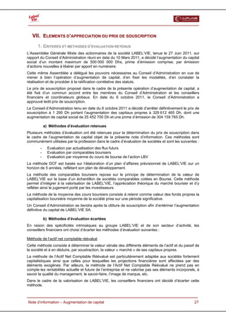  


   VII. ELEMENTS D’APPRECIATION DU PRIX DE SOUSCRIPTION
      1. CRITERES ET METHODES D’EVALUATION RETENUS
L’Assemblée Générale Mixte des actionnaires de la société LABEL’VIE, tenue le 27 Juin 2011, sur
rapport du Conseil d’Administration réuni en date du 10 Mars 2011, a décidé l’augmentation du capital
social d’un montant maximum de 500 000 000 Dhs, prime d’émission comprise, par émission
d’actions nouvelles à libérer par apport en numéraire.
Cette même Assemblée a délégué les pouvoirs nécessaires au Conseil d’Administration en vue de
mener à bien l’opération d’augmentation de capital, d’en fixer les modalités, d’en constater la
réalisation et de procéder à la ratification corrélative des statuts.
Le prix de souscription proposé dans le cadre de la présente opération d’augmentation de capital, a
été fixé d’un commun accord entre les membres du Conseil d’Administration et les conseillers
financiers et coordinateurs globaux. En date du 6 octobre 2011, le Conseil d’Administration a
approuvé ledit prix de souscription.
Le Conseil d’Administration tenu en date du 6 octobre 2011 a décidé d’arrêter définitivement le prix de
souscription à 1 295 Dh portant l’augmentation des capitaux propres à 329 612 465 Dh, dont une
augmentation de capital social de 25 452 700 Dh et une prime d’émission de 304 159 765 Dh.

            a) Méthodes d’évaluation retenues
Plusieurs méthodes d’évaluation ont été retenues pour la détermination du prix de souscription dans
le cadre de l’augmentation de capital objet de la présente note d’information. Ces méthodes sont
communément utilisées par la profession dans le cadre d’évaluation de sociétés et sont les suivantes :
        -     Evaluation par actualisation des flux futurs
        -     Evaluation par comparables boursiers
        -     Evaluation par moyenne du cours de bourse de l’action LBV
La méthode DCF est basée sur l’élaboration d’un plan d’affaires prévisionnel de LABEL’VIE sur un
horizon de 5 années, reflétant son plan de développement.
La méthode des comparables boursiers repose sur le principe de détermination de la valeur de
LABEL’VIE sur la base d’un échantillon de sociétés comparables cotées en Bourse. Cette méthode
permet d’intégrer à la valorisation de LABEL’VIE, l’appréciation théorique du marché boursier et d’y
refléter ainsi le jugement porté par les investisseurs.
La méthode de la moyenne des cours boursiers consiste à retenir comme valeur des fonds propres la
capitalisation boursière moyenne de la société prise sur une période significative.
Un Conseil d’Administration se tiendra après la clôture de souscription afin d’entériner l’augmentation
définitive du capital de LABEL’VIE SA.

            b) Méthodes d’évaluation écartées
En raison des spécificités intrinsèques au groupe LABEL’VIE et de son secteur d’activité, les
conseillers financiers ont choisi d’écarter les méthodes d’évaluation suivantes :

Méthode de l’actif net comptable réévalué
Cette méthode consiste à déterminer la valeur vénale des différents éléments de l’actif et du passif de
la société et à en déduire, par soustraction, la valeur « marché » de ses capitaux propres.
La méthode de l’Actif Net Comptable Réévalué est particulièrement adaptée aux sociétés fortement
capitalistiques ainsi que celles pour lesquelles les projections financières sont affectées par des
éléments exogènes. Par ailleurs, la méthode de l’Actif Net Comptable Réévalué ne prend pas en
compte les rentabilités actuelle et future de l’entreprise et ne valorise pas ses éléments incorporels, à
savoir la qualité du management, le savoir-faire, l’image de marque, etc.
Dans le cadre de la valorisation de LABEL’VIE, les conseillers financiers ont décidé d’écarter cette
méthode.



  Note d’information – Augmentation de capital                                                        27
 