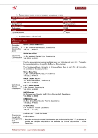  


      3. CARACTERISTIQUES DE COTATION DES NOUVEAUX TITRES
Date de cotation prévue                                                 14/12/2011
Libellé                                                                 LABEL VIE
Secteur                                                                 Distributeurs
Compartiment                                                            1er compartiment
Mode de cotation                                                        Continu
Code valeur                                                             11100
Ticker                                                                  LBV
Ligne de cotation                                                       1ère ligne

      4. INTERMEDIAIRES FINANCIERS
Type
d'intermédiair    Nom
e financier
Conseiller        Upline Corporate Finance
financier    et   37, Bd Abdellatif Ben kaddour, Casablanca
Coordinateur      Tél.: 05 22 99 71 71
global
               Upline securities
Organisme      37, Bd Abdellatif Ben kaddour, Casablanca
Centralisateur Tél.: 05 22 99 71 71

                  Pour les souscripteurs marocains et étrangers non listés dans le point X.3 : Toutes les
                  banques dépositaires et sociétés de Bourse dépositaires ;
                  Pour les souscripteurs marocains et étrangers listés dans le point X.3 : à travers les
                  six sociétés de Bourse suivantes:
                  Upline Securities
                  37, Bd Abdellatif Ben Kaddour, Casablanca
                  Tél.: 05 22 99 71 71
                  BMCE Capital Bourse
                  140, Avenue Hassan II, Casablanca
                  Tél.: 05 22 49 89 77
Collecteurs    CDG Capital Bourse
d’ordre     de 9, Bd Kennedy, Casablanca
souscription   Tél.: 05 22 36 20 20
                  BMCI Bourse
                  Bd Bir Anzarane, Quartier Maârif, Imm. Romandie I, Casablanca
                  Tél.: 05 22 95 38 00
                  INTEGRA Bourse
                  23, Rue Ibnou Hilal, Quartier Racine, Casablanca
                  Tél.: 05 22 39 50 00
                  CFG Marchés
                  5-7, Rue Ibnou Toufail, Casablanca
                  Tél.: 05 22 25 00 50

               Côté vendeur : Upline Securities
Organismes
chargés de     Côté acheteur :
l'enregistreme - Pour les souscriptions des investisseurs non listés dans le point X.3 provenant de
nt de            toutes les banques dépositaires et sociétés de Bourse dépositaires : Upline
l’opération      Securities ;


  Note d’information – Augmentation de capital                                                        37
 