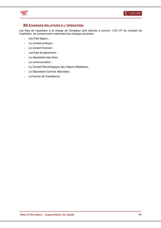  


   XII.CHARGES RELATIVES A L’OPERATION
Les frais de l’opération à la charge de l’émetteur sont estimés à environ 1,5% HT du montant de
l’opération. Ils comprennent notamment les charges suivantes :
   -    Les frais légaux ;
   -    Le conseil juridique ;
   -    Le conseil financier ;
   -    Les frais de placement ;
   -    Le dépositaire des titres ;
   -    La communication ;
   -    Le Conseil Déontologique des Valeurs Mobilières ;
   -    Le Dépositaire Central, Maroclear ;
   -    La bourse de Casablanca.




  Note d’information – Augmentation de capital                                              45
 