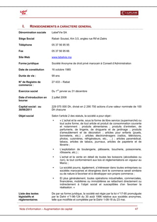  


   I.      RENSEIGNEMENTS A CARACTERE GENERAL
Dénomination sociale        Label’Vie SA

Siège Social                Rabat- Souissi, Km 3,5, angles rue Rif et Zaërs

Téléphone                   05 37 56 95 95

Fax                         05 37 56 95 66

Site Web                    www.labelvie.ma

Forme juridique             Société Anonyme de droit privé marocain à Conseil d’Administration

Date de constitution        16 octobre 1985

Durée de vie :              99 ans

N° de Registre de           27 433 – Rabat
commerce :

Exercice social             Du 1er janvier au 31 décembre

Date d’introduction en      2 juillet 2008
bourse

Capital social : au         229 075 000 Dh, divisé en 2 290 750 actions d’une valeur nominale de 100
30/06/2011                  Dh chacune

Objet social                Selon l’article 2 des statuts, la société a pour objet :
                                     « L’achat et la vente, sous la forme de libre service (supermarché) ou
                                     tout autre forme, de tout article et produit de consommation courante
                                     et notamment : produits alimentaires ; produits d’entretien, de
                                     parfumerie, de lingerie, de droguerie et de jardinage ; produits
                                     d’ameublement et de décoration ; articles pour enfants (jouets,
                                     bonneterie, etc.) ; articles électroménagers (radios, télévisions,
                                     photos, cuisinières, réfrigérateurs, etc., …) ; articles paramédical,
                                     tabacs, articles de tabacs, journaux, articles de papeterie et de
                                     librairie ;
                                     L’exploitation de boulangerie, pâtisserie, boucherie, poissonnerie,
                                     rôtisserie, etc.) ;
                                     L’achat et la vente en détail de toutes les boissons (alcoolisées ou
                                     non), le tout conformément aux lois et réglementations en vigueur au
                                     Maroc ;
                                     La société pourra, également, s’intéresser dans toutes entreprises ou
                                     sociétés marocaines et étrangères dont le commerce serait similaire
                                     ou de nature à favoriser et à développer son propre commerce ;
                                     Et plus généralement, toutes opérations industrielles, commerciales,
                                     financières, mobilières ou immobilières se rattachant directement ou
                                     indirectement à l’objet social et susceptibles d’en favoriser la
                                     réalisation. »

Liste des textes            De par sa forme juridique, la société est régie par la loi n°17-95 promulguée
législatifs et              par le Dahir n°1-96-124 du 30 août 1996 relative aux sociétés anonymes,
réglementaires              telle que modifiée et complétée par le Dahir 1-08-18 du 23 mai.


  Note d’information – Augmentation de capital                                                       47
 