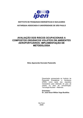INSTITUTO DE PESQUISAS ENERGÉTICAS E NUCLEARES
AUTARQUIA ASSOCIADA À UNIVERSIDADE DE SÃO PAULO
AVALIAÇÃO DOS RISCOS OCUPACIONAIS A
COMPOSTOS ORGÂNICOS VOLÁTEIS EM AMBIENTES
AEROPORTUÁRIOS: IIMMPPLLEEMMEENNTTAAÇÇÃÃOO DDEE
MMEETTOODDOOLLOOGGIIAA
Nilce Aparecida Honrado Pastorello
Dissertação apresentada ao Instituto de
Pesquisas Energéticas e Nucleares
(IPEN) como parte dos requisitos
necessários para obtenção do grau de
mestre na área de concentração:
Tecnologia Nuclear – Materiais.
Orientador:
Dr. José Oscar Willian Vega Bustillos
São Paulo
2008
 