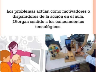 Los problemas actúan como motivadores o
disparadores de la acción en el aula.
Otorgan sentido a los conocimientos
tecnológicos.
 