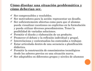 Cómo diseñar una situación problemática y
cómo deberían ser.
 Ser comprensibles y resolubles.
 Ser motivadores para la acción: representar un desafío.
 Ser suficientemente abiertas como para que el alumno
pueda visualizar cuestiones no explicitas en la formulación
y pueda utilizar diversos procedimientos. Tener la
posibilidad de variadas soluciones.
 Permitir el diseño y elaboración de un producto.
 Promover el debate y la reflexión individual y grupal.
 Interrelaciona y contextualiza los contenidos a trabajar.
 Estar articulada dentro de una secuencia o planificación
didáctica.
 Permitir la construcción de conocimientos tecnológicos
desde los saberes previos en una situación nueva.
 Ser adaptables en diferentes grupos y niveles de alumnos.
 