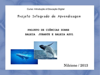 Curso: Introdução à Educação Digital

Projeto Integrado de Aprendizagem

PROJETO DE CIÊNCIAS SOBRE
BALEIA

JUBARTE E BALEIA AZUl

Nilciene / 2013

 