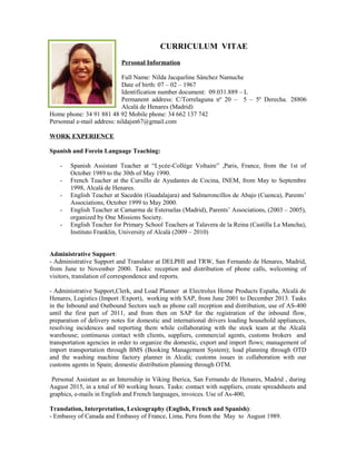 CURRICULUM VITAE
Personal Information
Full Name: Nilda Jacqueline Sánchez Namuche
Date of birth: 07 – 02 – 1967
Identification number document: 09.031.889 – L
Permanent address: C/Torrelaguna nº 20 – 5 – 5º Derecha. 28806
Alcalá de Henares (Madrid)
Home phone: 34 91 881 48 92 Mobile phone: 34 662 137 742
Personnal e-mail address: nildajsn67@gmail.com
WORK EXPERIENCE
Spanish and Forein Language Teaching:
- Spanish Assistant Teacher at “Lycée-Collège Voltaire” ,Paris, France, from the 1st of
October 1989 to the 30th of May 1990.
- French Teacher at the Cursillo de Ayudantes de Cocina, INEM, from May to Septembre
1998, Alcalá de Henares.
- English Teacher at Sacedón (Guadalajara) and Salmeroncillos de Abajo (Cuenca), Parents’
Associations, October 1999 to May 2000.
- English Teacher at Camarma de Esteruelas (Madrid), Parents’ Associations, (2003 – 2005),
organized by One Missions Society.
- English Teacher for Primary School Teachers at Talavera de la Reina (Castilla La Mancha),
Instituto Franklin, University of Alcalá (2009 – 2010)
Administrative Support:
- Administrative Support and Translator at DELPHI and TRW, San Fernando de Henares, Madrid,
from June to November 2000. Tasks: reception and distribution of phone calls, welcoming of
visitors, translation of correspondence and reports.
- Administrative Support,Clerk, and Load Planner at Electrolux Home Products España, Alcalá de
Henares, Logistics (Import /Export), working with SAP, from June 2001 to December 2013. Tasks
in the Inbound and Outbound Sectors such as phone call reception and distribution, use of AS-400
until the first part of 2011, and from then on SAP for the registration of the inbound flow,
preparation of delivery notes for domestic and international drivers loading household appliances,
resolving incidences and reporting them while collaborating with the stock team at the Alcalá
warehouse; continuous contact with clients, suppliers, commercial agents, customs brokers and
transportation agencies in order to organize the domestic, export and import flows; management of
import transportation through BMS (Booking Management System); load planning through OTD
and the washing machine factory planner in Alcalá; customs issues in collaboration with our
customs agents in Spain; domestic distribution planning through OTM.
Personal Assistant as an Internship in Viking Iberica, San Fernando de Henares, Madrid , during
August 2015, in a total of 80 working hours. Tasks: contact with suppliers, create spreadsheets and
graphics, e-mails in English and French languages, invoices. Use of As-400,
Translation, Interpretation, Lexicography (English, French and Spanish):
- Embassy of Canada and Embassy of France, Lima, Peru from the May to August 1989.
 