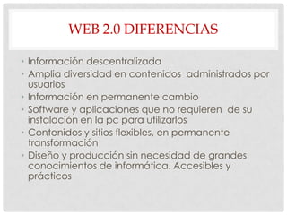 WEB 2.0 DIFERENCIAS
• Información descentralizada
• Amplia diversidad en contenidos administrados por
usuarios
• Información en permanente cambio
• Software y aplicaciones que no requieren de su
instalación en la pc para utilizarlos
• Contenidos y sitios flexibles, en permanente
transformación
• Diseño y producción sin necesidad de grandes
conocimientos de informática. Accesibles y
prácticos
 