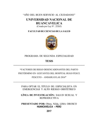 “AÑO DEL BUEN SERVICIO AL CIUDADANO”
UNIVERSIDAD NACIONAL DE
HUANCAVELICA
(Creada por Ley N°. 25265)
FACULTAD DE CIENCIAS DE LA SALUD
PROGRAMA DE SEGUNDA ESPECIALIDAD
TESIS
_______________________________________________________
“FACTORES DE RIEGO DESENCADENANTES DEL PARTO
PRETÉRMINO EN GESTANTES DEL HOSPITAL HUGO PESCE
PESCETO – ANDAHUAYLAS 2016”
_______________________________________________________________________
PARA OPTAR EL TITULO DE: ESPECIALISTA EN
EMERGENCIAS Y ALTO RIESGO OBSTÉTRICO
LÍNEA DE INVESTIGACIÓN: SALUD SEXUAL Y
REPRODUCTIVA
PRESENTADO POR: Obsta. Nilda, LIMA OROSCO
HUANCAVELICA – PERÚ
2017
 