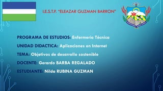 I.E.S.T.P. “ELEAZAR GUZMAN BARRON”
PROGRAMA DE ESTUDIOS: Enfermería Técnica
UNIDAD DIDACTICA: Aplicaciones en Internet
TEMA: Objetivos de desarrollo sostenible
DOCENTE: Gerardo BARBA REGALADO
ESTUDIANTE: Nilda RUBINA GUZMAN
 