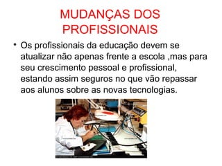 MUDANÇAS DOS
PROFISSIONAIS

Os profissionais da educação devem se
atualizar não apenas frente a escola ,mas para
seu crescimento pessoal e profissional,
estando assim seguros no que vão repassar
aos alunos sobre as novas tecnologias.
 