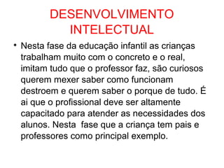 DESENVOLVIMENTO
INTELECTUAL

Nesta fase da educação infantil as crianças
trabalham muito com o concreto e o real,
imitam tudo que o professor faz, são curiosos
querem mexer saber como funcionam
destroem e querem saber o porque de tudo. É
ai que o profissional deve ser altamente
capacitado para atender as necessidades dos
alunos. Nesta fase que a criança tem pais e
professores como principal exemplo.
 
