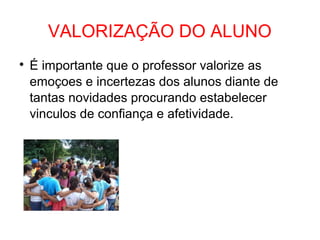 VALORIZAÇÃO DO ALUNO

É importante que o professor valorize as
emoçoes e incertezas dos alunos diante de
tantas novidades procurando estabelecer
vinculos de confiança e afetividade.
 