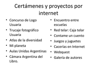 Certámenes y proyectos por internet Encuentro entre escuelas Red telar: Caja telar Contame un cuento Juegos y juguetes Cacerías en Internet Webquest Galería de autores Concurso de Logo Usuaria Trucaje fotográfico Usuaria Atlas de la diversidad Mi planeta Aulas Unidas Argentinas Cámara Argentina del Libro. 