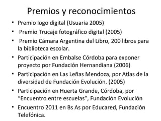 Premios y reconocimientos Premio logo digital (Usuaria 2005) Premio Trucaje fotográfico digital (2005) Premio Cámara Argentina del Libro, 200 libros para la biblioteca escolar. Participación en Embalse Córdoba para exponer proyecto por Fundación Hernandiana (2006) Participación en Las Leñas Mendoza, por Atlas de la diversidad de Fundación Evolución. (2005) Participación en Huerta Grande, Córdoba, por “Encuentro entre escuelas”, Fundación Evolución Encuentro 2011 en Bs As por Educared, Fundación Telefónica. 