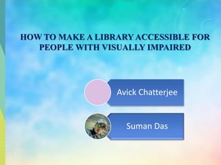 HOW TO MAKE A LIBRARY ACCESSIBLE FOR
PEOPLE WITH VISUALLY IMPAIRED
Avick Chatterjee
Suman Das
 
