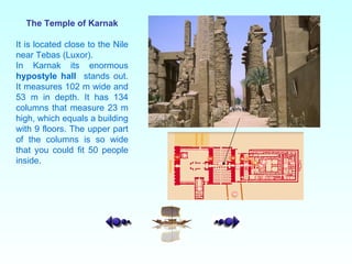The Temple of Karnak It is located close to the Nile near Tebas (Luxor). In Karnak its enormous  hypostyle hall   stands out. It measures 102 m wide and 53 m in depth. It has 134 columns that measure 23 m high, which equals a building with 9 floors. The upper part of the columns is so wide that you could fit 50 people inside.  