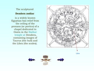 The sculptured  Dendera zodiac   is a widely known Egyptian bas-relief from the ceiling of the pronaos (or portico) of a chapel dedicated to Osiris in the  Hathor  temple  at   Dendera , containing images of Taurus (the bull) and the Libra (the scales ).   Libra 