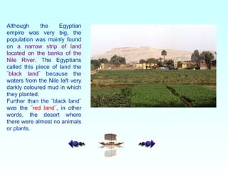 Although the Egyptian empire was very big, the population was mainly found on  a narrow strip of land located on the banks of the Nile River . The Egyptians called this piece of land the  ¨black land¨  because the waters from the Nile left very darkly coloured mud in which they planted.  Further than the ¨black land¨ was the  ¨ red land ¨, in other words, the desert where there were almost no animals or plants.   