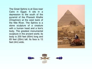The Great Sphinx is at Giza near Cairo in Egypt. It sits in a depression to the south of the pyramid of the Pharaoh Khafre (Chephren) at the west bank of the Nile River. The Sphinx is a stone sculpture of a creature with a human head and a lion's body. The greatest monumental sculpture in the ancient world, its body is 200 feet (60m) long and 65 feet (20m) tall.  Its face is 13 feet (4m) wide. 