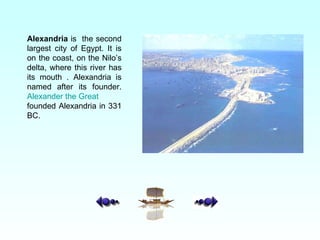 Alexandria  is  the second largest city of Egypt. It is on the coast, on the Nilo’s delta, where this river has its mouth . Alexandria is named after its founder.  Alexander the Great  founded Alexandria in 331 BC. 